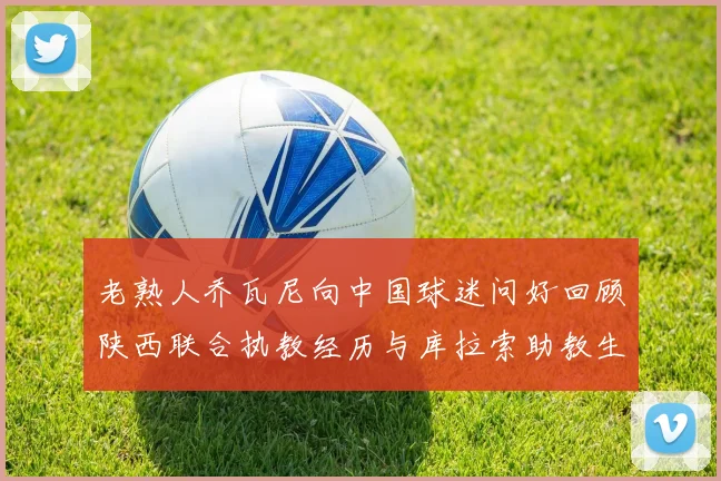 老熟人乔瓦尼向中国球迷问好回顾陕西联合执教经历与库拉索助教生活