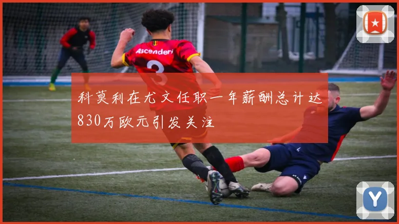 科莫利在尤文任职一年薪酬总计达830万欧元引发关注