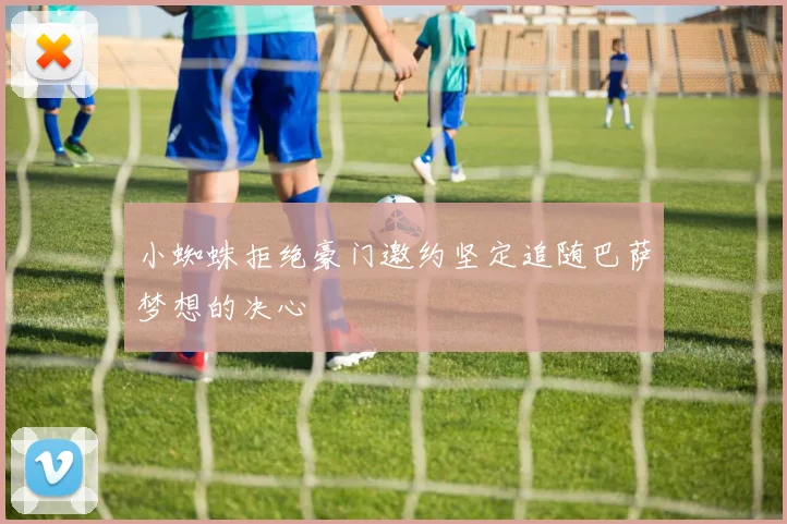 小蜘蛛拒绝豪门邀约坚定追随巴萨梦想的决心