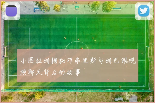 小图拉姆揭秘邓弗里斯与姆巴佩视频聊天背后的故事