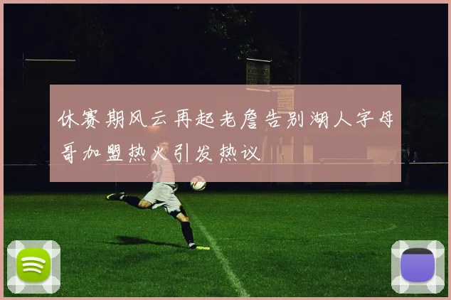 休赛期风云再起老詹告别湖人字母哥加盟热火引发热议