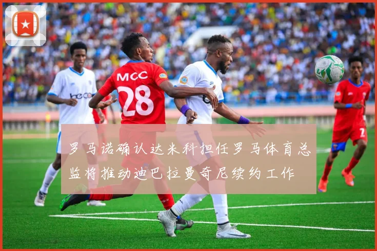 罗马诺确认达米科担任罗马体育总监将推动迪巴拉曼奇尼续约工作