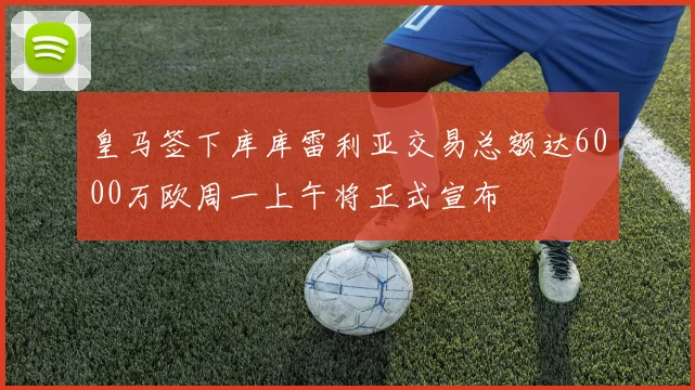 皇马签下库库雷利亚交易总额达6000万欧周一上午将正式宣布