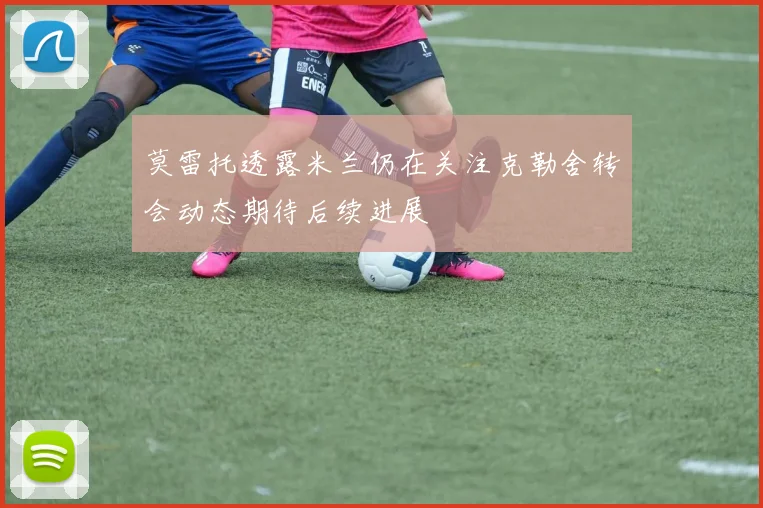 莫雷托透露米兰仍在关注克勒舍转会动态期待后续进展