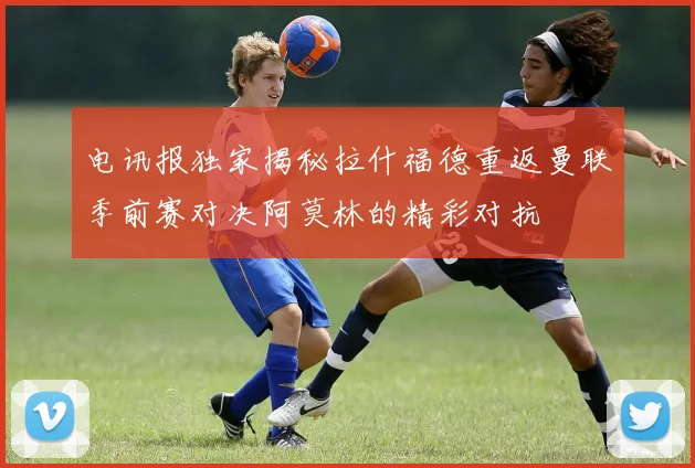 电讯报独家揭秘拉什福德重返曼联季前赛对决阿莫林的精彩对抗