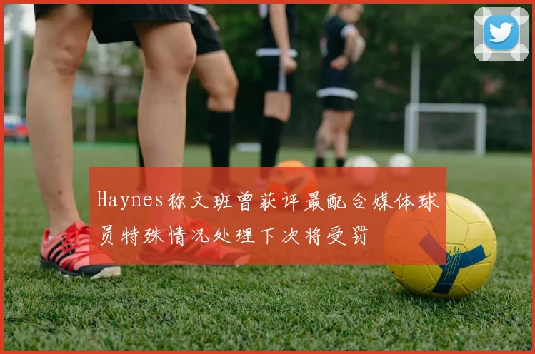 Haynes称文班曾获评最配合媒体球员特殊情况处理下次将受罚