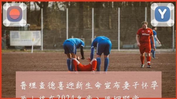 普理查德喜迎新生命宣布妻子怀孕两人将在2024年步入婚姻殿堂