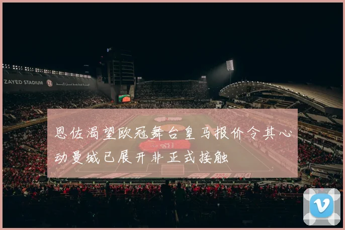 恩佐渴望欧冠舞台皇马报价令其心动曼城已展开非正式接触