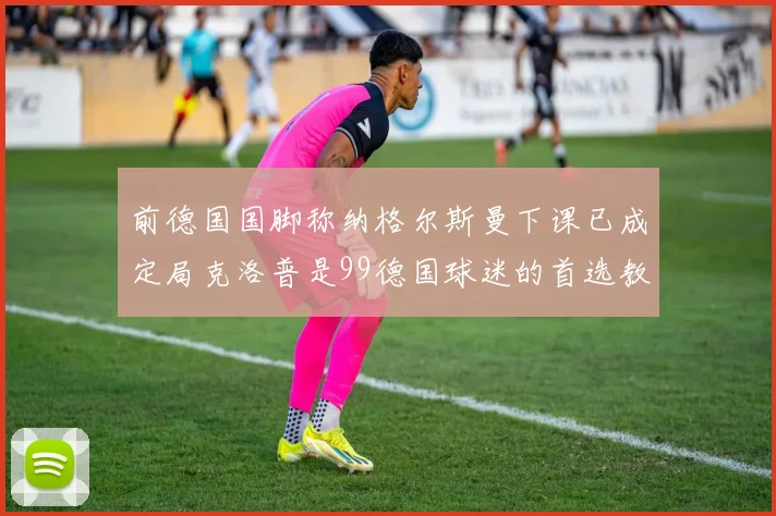 前德国国脚称纳格尔斯曼下课已成定局克洛普是99德国球迷的首选教练