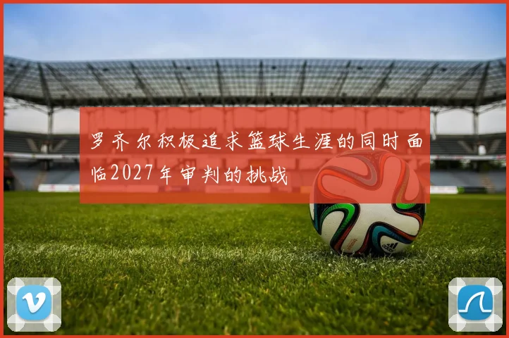 罗齐尔积极追求篮球生涯的同时面临2027年审判的挑战